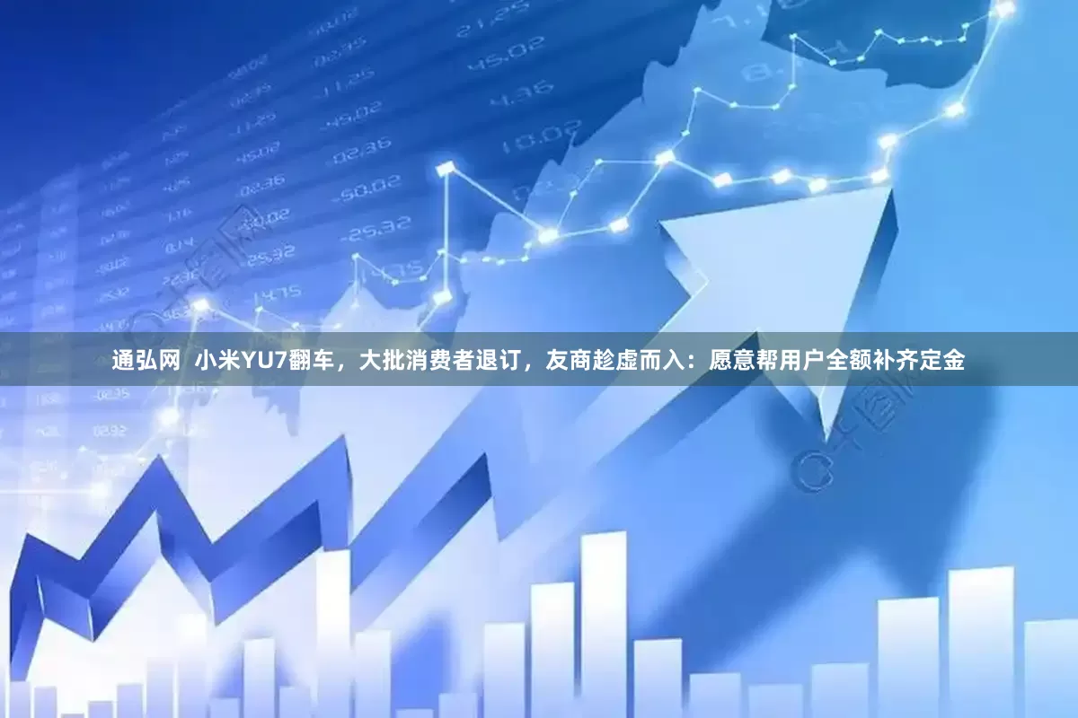 通弘网  小米YU7翻车，大批消费者退订，友商趁虚而入：愿意帮用户全额补齐定金