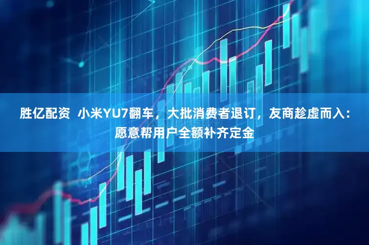 胜亿配资  小米YU7翻车，大批消费者退订，友商趁虚而入：愿意帮用户全额补齐定金
