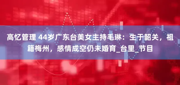 高忆管理 44岁广东台美女主持毛琳：生于韶关，祖籍梅州，感情成空仍未婚育_台里_节目