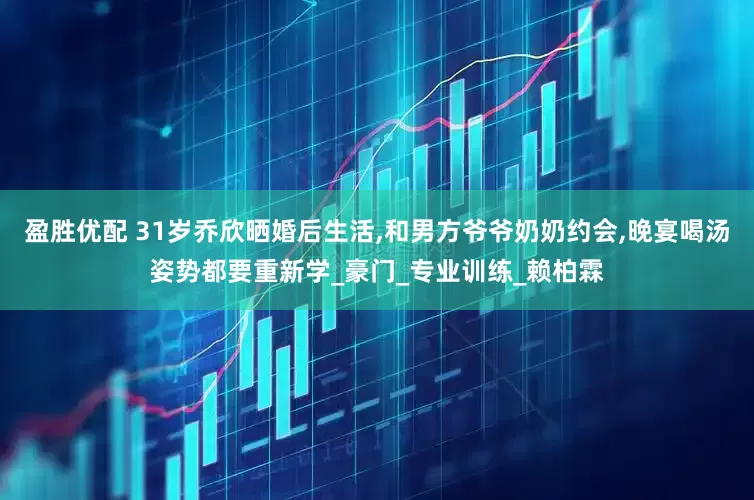 盈胜优配 31岁乔欣晒婚后生活,和男方爷爷奶奶约会,晚宴喝汤姿势都要重新学_豪门_专业训练_赖柏霖