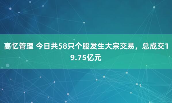 高忆管理 今日共58只个股发生大宗交易，总成交19.75亿元