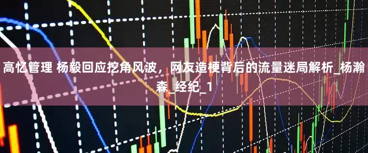 高忆管理 杨毅回应挖角风波，网友造梗背后的流量迷局解析_杨瀚森_经纪_1