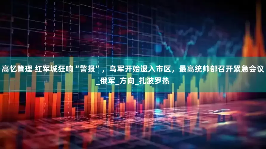 高忆管理 红军城狂响“警报”，乌军开始退入市区，最高统帅部召开紧急会议_俄军_方向_扎波罗热