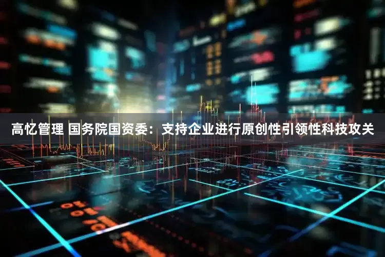 高忆管理 国务院国资委：支持企业进行原创性引领性科技攻关