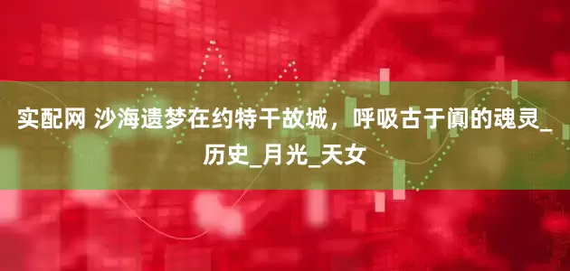实配网 沙海遗梦在约特干故城，呼吸古于阗的魂灵_历史_月光_天女