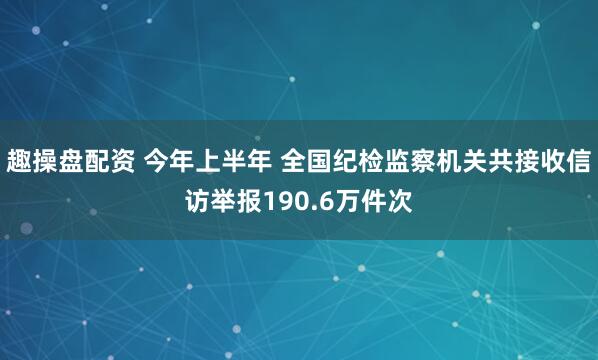 趣操盘配资 今年上半年 全国纪检监察机关共接收信访举报190.6万件次