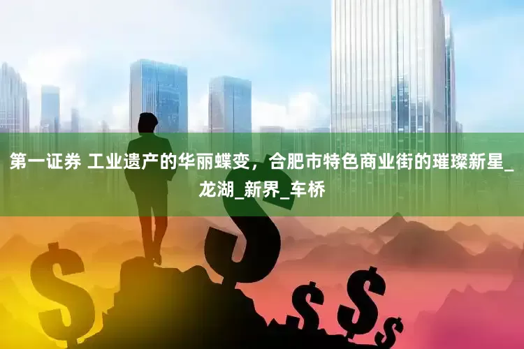 第一证券 工业遗产的华丽蝶变，合肥市特色商业街的璀璨新星_龙湖_新界_车桥