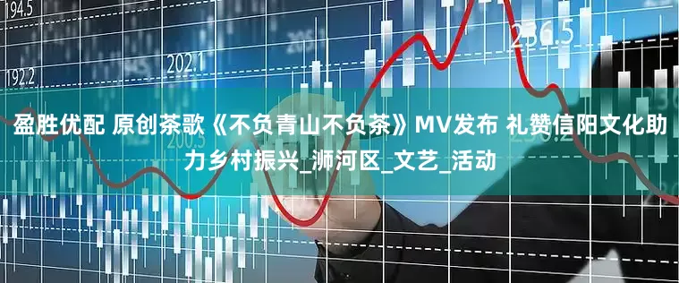 盈胜优配 原创茶歌《不负青山不负茶》MV发布 礼赞信阳文化助力乡村振兴_浉河区_文艺_活动