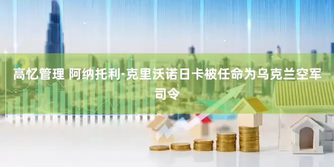 高忆管理 阿纳托利·克里沃诺日卡被任命为乌克兰空军司令