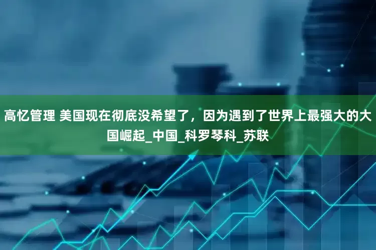 高忆管理 美国现在彻底没希望了，因为遇到了世界上最强大的大国崛起_中国_科罗琴科_苏联