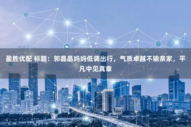 盈胜优配 标题：郭晶晶妈妈低调出行，气质卓越不输亲家，平凡中见真章