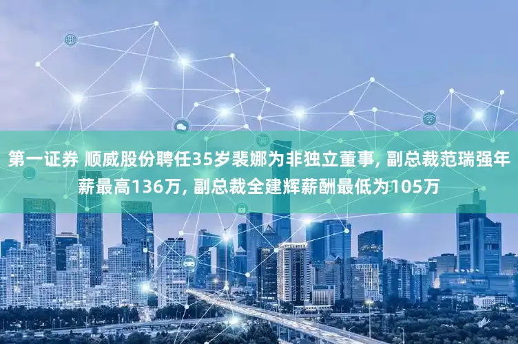 第一证券 顺威股份聘任35岁裴娜为非独立董事, 副总裁范瑞强年薪最高136万, 副总裁全建辉薪酬最低为105万